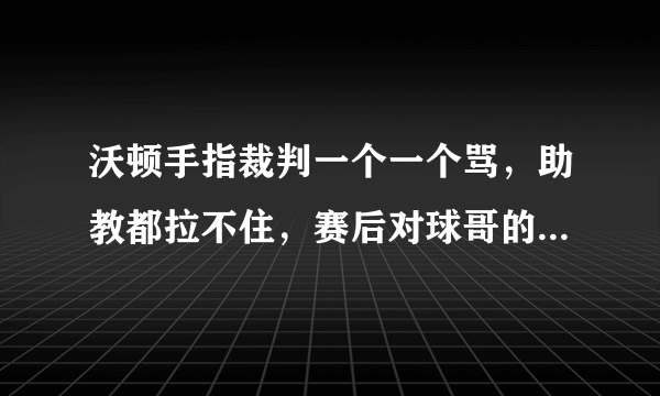 沃顿手指裁判一个一个骂，助教都拉不住，赛后对球哥的话暖心众人，你怎么看？