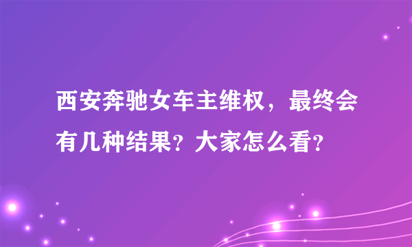 西安奔驰女车主维权，最终会有几种结果？大家怎么看？