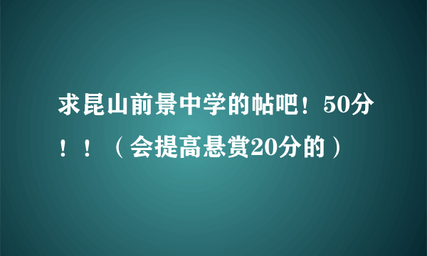 求昆山前景中学的帖吧！50分！！（会提高悬赏20分的）