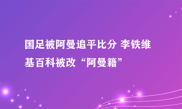 国足被阿曼追平比分 李铁维基百科被改“阿曼籍”