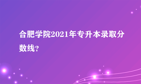 合肥学院2021年专升本录取分数线？