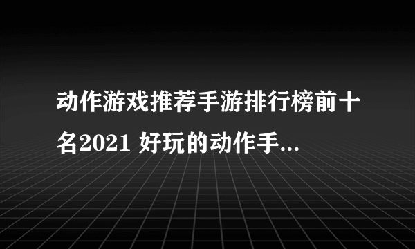 动作游戏推荐手游排行榜前十名2021 好玩的动作手游有那些