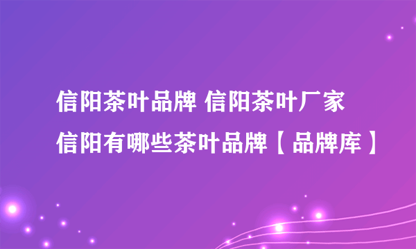 信阳茶叶品牌 信阳茶叶厂家 信阳有哪些茶叶品牌【品牌库】