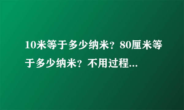 10米等于多少纳米？80厘米等于多少纳米？不用过程，只求答案！