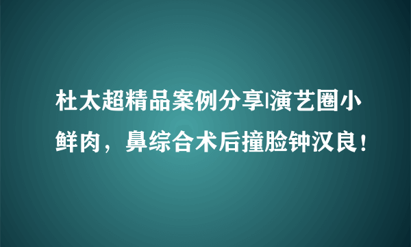 杜太超精品案例分享|演艺圈小鲜肉，鼻综合术后撞脸钟汉良！