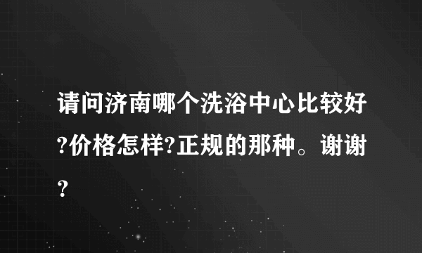 请问济南哪个洗浴中心比较好?价格怎样?正规的那种。谢谢？