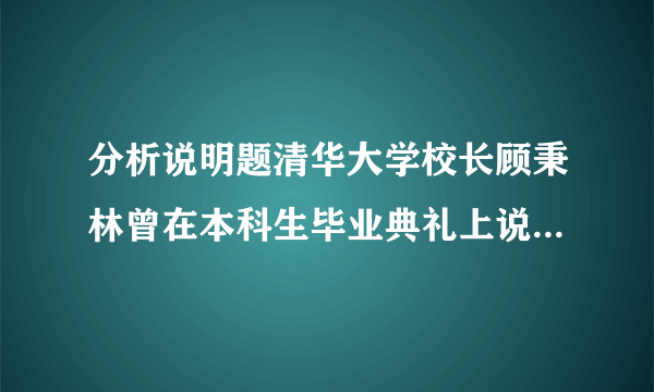 分析说明题清华大学校长顾秉林曾在本科生毕业典礼上说:“只有对学生、社会、国家负责任的学校,才能培养出对社会、国家负责任的学生;只有为社会、为国家勇担责任的学子,才能真正成为国家、民族的栋梁。今天,在你们毕业之际,我要送给每一位同学两个字,那就是“责任”。 顾秉林先生的话对我们有何启示?(写出两点即可)