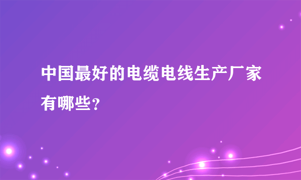 中国最好的电缆电线生产厂家有哪些？