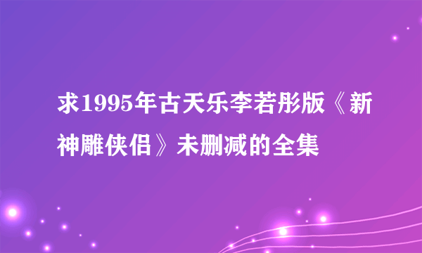 求1995年古天乐李若彤版《新神雕侠侣》未删减的全集