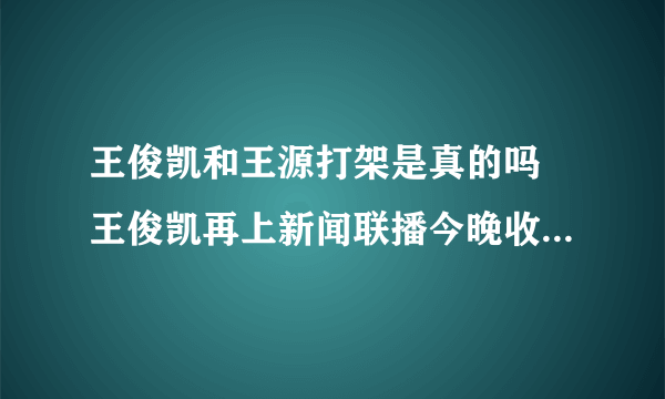 王俊凯和王源打架是真的吗 王俊凯再上新闻联播今晚收视将破纪录