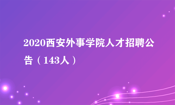 2020西安外事学院人才招聘公告（143人）