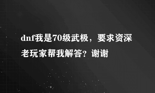 dnf我是70级武极，要求资深老玩家帮我解答？谢谢