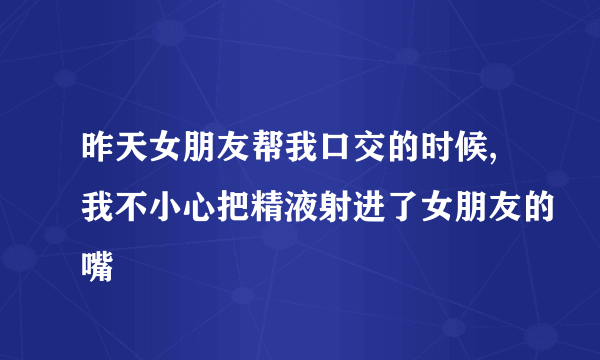 昨天女朋友帮我口交的时候,我不小心把精液射进了女朋友的嘴