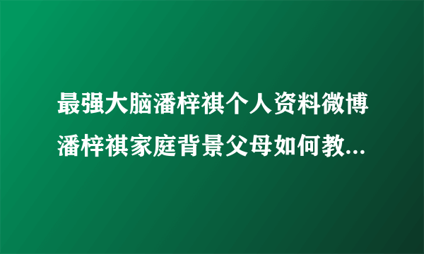 最强大脑潘梓祺个人资料微博潘梓祺家庭背景父母如何教育引关注_飞外网