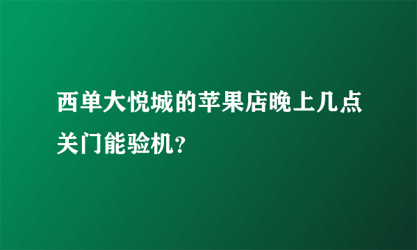 西单大悦城的苹果店晚上几点关门能验机？