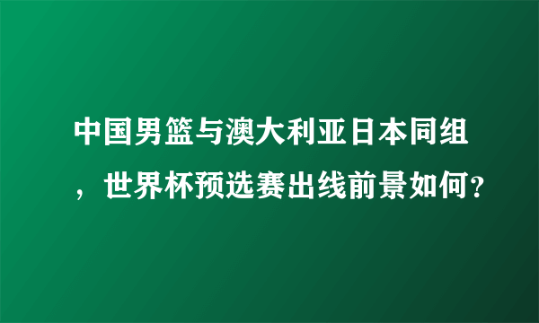 中国男篮与澳大利亚日本同组，世界杯预选赛出线前景如何？