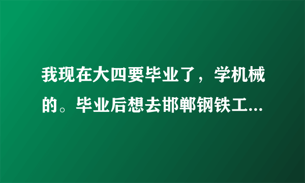 我现在大四要毕业了，学机械的。毕业后想去邯郸钢铁工作，想详细了解一下邯钢的本科大学生情况。