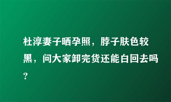 杜淳妻子晒孕照，脖子肤色较黑，问大家卸完货还能白回去吗？