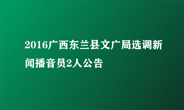 2016广西东兰县文广局选调新闻播音员2人公告