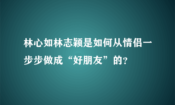 林心如林志颖是如何从情侣一步步做成“好朋友”的？