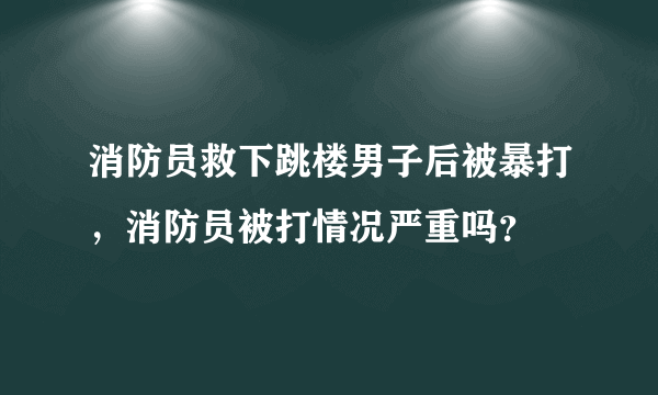 消防员救下跳楼男子后被暴打，消防员被打情况严重吗？