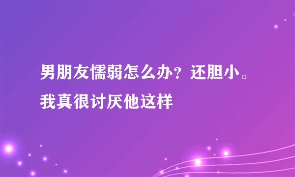 男朋友懦弱怎么办？还胆小。我真很讨厌他这样