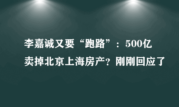 李嘉诚又要“跑路”：500亿卖掉北京上海房产？刚刚回应了