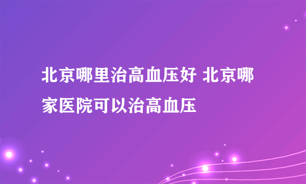 北京哪里治高血压好 北京哪家医院可以治高血压