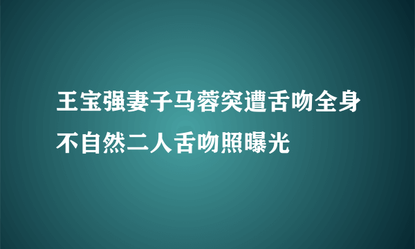 王宝强妻子马蓉突遭舌吻全身不自然二人舌吻照曝光