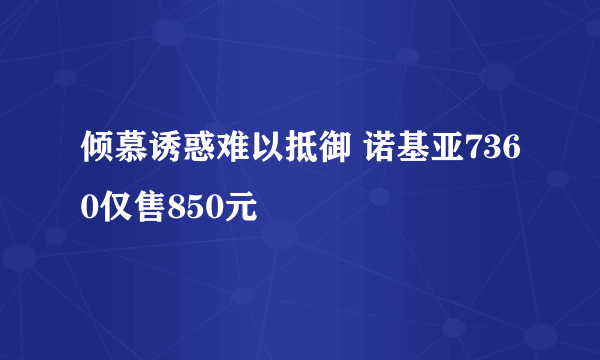 倾慕诱惑难以抵御 诺基亚7360仅售850元