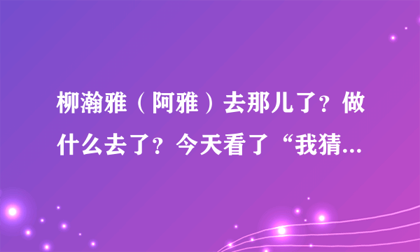 柳瀚雅（阿雅）去那儿了？做什么去了？今天看了“我猜”才知道换人了。