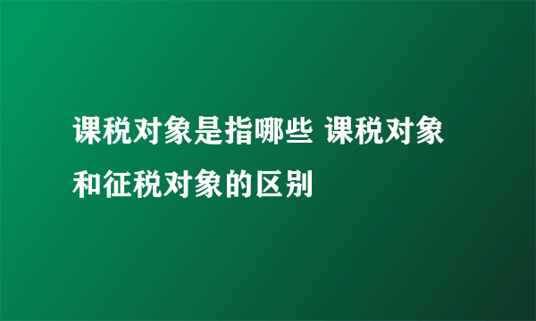 课税对象是指哪些 课税对象和征税对象的区别