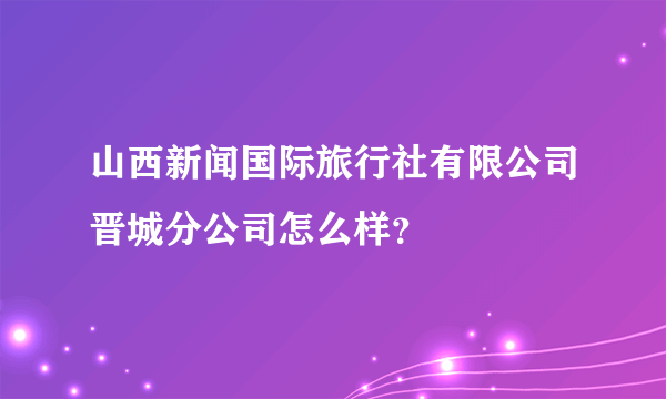 山西新闻国际旅行社有限公司晋城分公司怎么样？