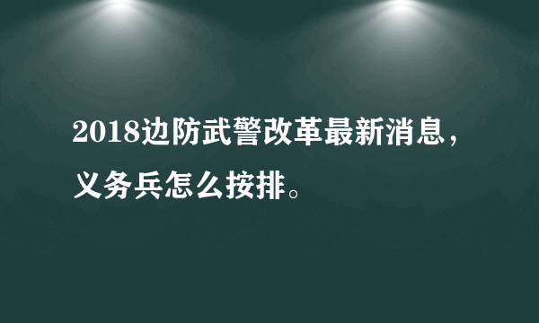 2018边防武警改革最新消息，义务兵怎么按排。