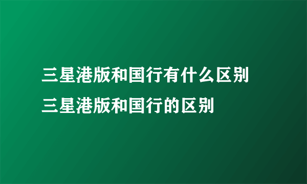 三星港版和国行有什么区别  三星港版和国行的区别