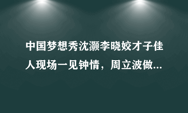 中国梦想秀沈灏李晓姣才子佳人现场一见钟情，周立波做月下红娘，感动现场观众