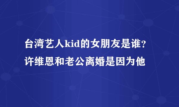 台湾艺人kid的女朋友是谁？ 许维恩和老公离婚是因为他