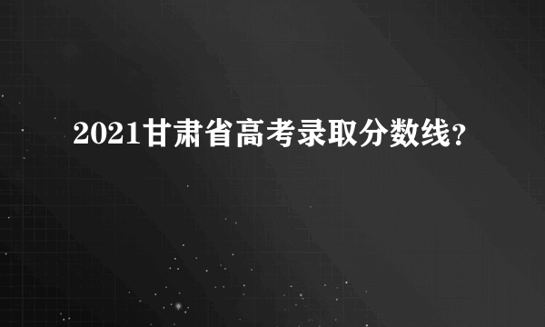 2021甘肃省高考录取分数线？