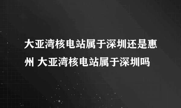 大亚湾核电站属于深圳还是惠州 大亚湾核电站属于深圳吗