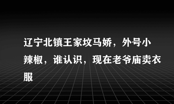 辽宁北镇王家坟马娇，外号小辣椒，谁认识，现在老爷庙卖衣服