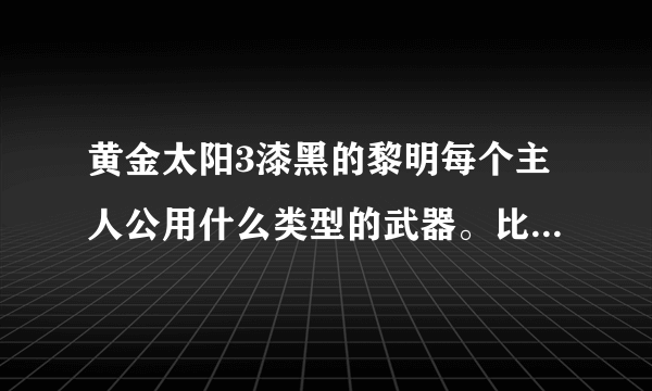 黄金太阳3漆黑的黎明每个主人公用什么类型的武器。比如短剑，长剑这样！