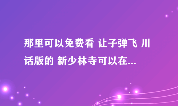 那里可以免费看 让子弹飞 川话版的 新少林寺可以在那里看 那位大侠可以发给我吗？这样最好了，谢谢咯 ！！