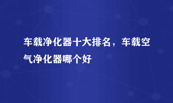 车载净化器十大排名，车载空气净化器哪个好