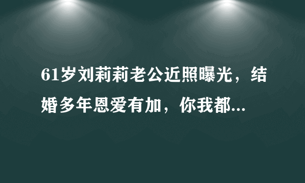 61岁刘莉莉老公近照曝光，结婚多年恩爱有加，你我都很熟悉他