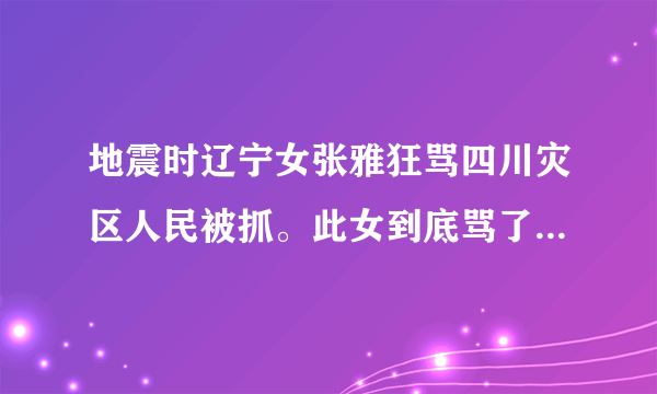 地震时辽宁女张雅狂骂四川灾区人民被抓。此女到底骂了什么话？、