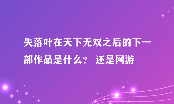 失落叶在天下无双之后的下一部作品是什么？ 还是网游