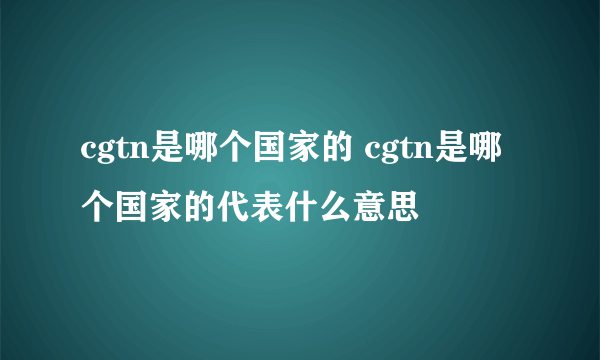 cgtn是哪个国家的 cgtn是哪个国家的代表什么意思