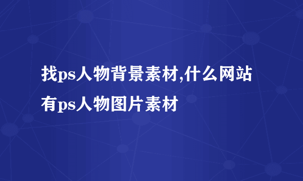 找ps人物背景素材,什么网站有ps人物图片素材