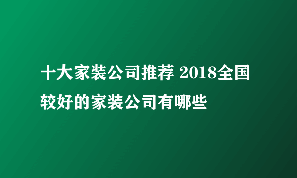 十大家装公司推荐 2018全国较好的家装公司有哪些