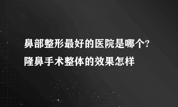 鼻部整形最好的医院是哪个?隆鼻手术整体的效果怎样